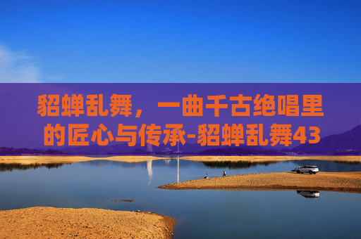 貂蝉乱舞,一曲千古绝唱里的匠心与传承-貂蝉乱舞4399 貂蝉乱舞,一曲千古绝唱里的匠心与传承-貂蝉乱舞4399