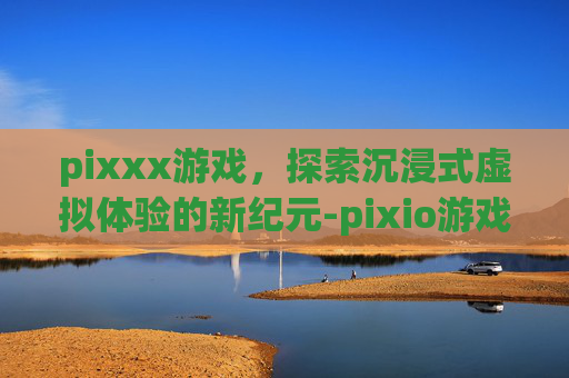 pixxx游戏,探索沉浸式虚拟体验的新纪元-pixio游戏 pixxx游戏,探索沉浸式虚拟体验的新纪元-pixio游戏