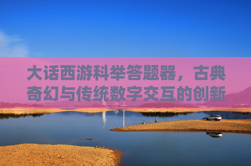 大话西游科举答题器,古典奇幻与传统数字交互的创新融合与价值解析-大话西游科举答题器手机版 大话西游科举答题器,古典奇幻与传统数字交互的创新融合与价值解析-大话西游科举答题器手机版