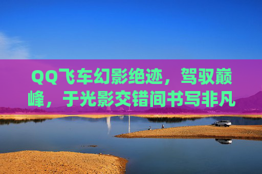 QQ飞车幻影绝迹，驾驭巅峰，于光影交错间书写非凡征程-qq飞车幻影绝迹怎么样