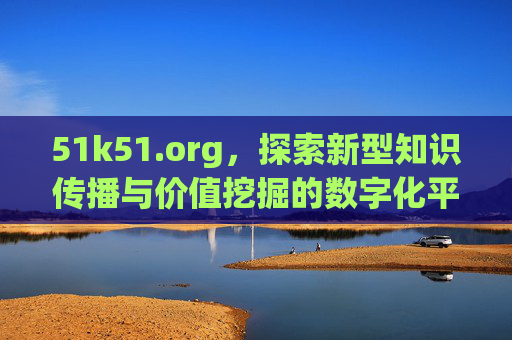 51k51.org,探索新型知识传播与价值挖掘的数字化平台- 51k51.org,探索新型知识传播与价值挖掘的数字化平台-