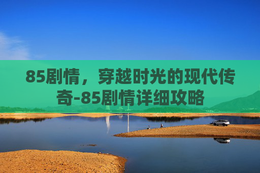 85剧情,穿越时光的现代传奇-85剧情详细攻略 85剧情,穿越时光的现代传奇-85剧情详细攻略