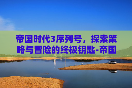 帝国时代3序列号，探索策略与冒险的终极钥匙-帝国时代3序列号永久