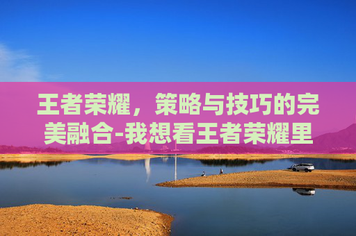 王者荣耀,策略与技巧的完美融合-我想看王者荣耀里面的步骤 王者荣耀,策略与技巧的完美融合-我想看王者荣耀里面的步骤