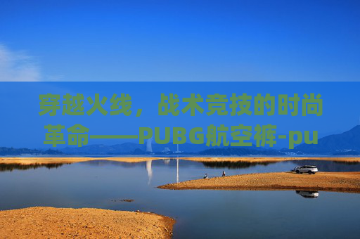 穿越火线,战术竞技的时尚革命——PUBG航空裤-pubg航空套装 穿越火线,战术竞技的时尚革命——PUBG航空裤-pubg航空套装