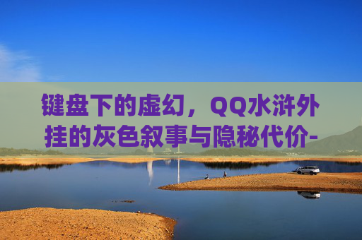 键盘下的虚幻,QQ水浒外挂的灰色叙事与隐秘代价-qq水浒安卓 键盘下的虚幻,QQ水浒外挂的灰色叙事与隐秘代价-qq水浒安卓