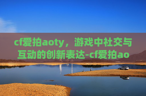 cf爱拍aoty，游戏中社交与互动的创新表达-cf爱拍aoty个人空间