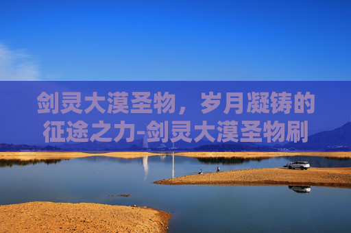 剑灵大漠圣物,岁月凝铸的征途之力-剑灵大漠圣物刷新时间 剑灵大漠圣物,岁月凝铸的征途之力-剑灵大漠圣物刷新时间
