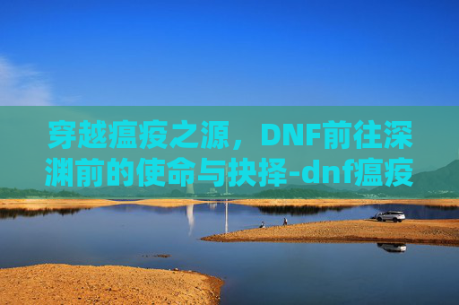 穿越瘟疫之源,DNF前往深渊前的使命与抉择-dnf瘟疫之源在哪 穿越瘟疫之源,DNF前往深渊前的使命与抉择-dnf瘟疫之源在哪