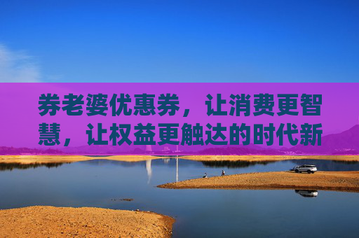券老婆优惠券,让消费更智慧,让权益更触达的时代新生力量-老婆的优惠券 券老婆优惠券,让消费更智慧,让权益更触达的时代新生力量-老婆的优惠券