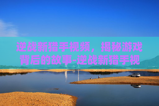 逆战新猎手视频,揭秘游戏背后的故事-逆战新猎手视频大全 逆战新猎手视频,揭秘游戏背后的故事-逆战新猎手视频大全