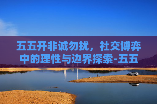 五五开非诚勿扰,社交博弈中的理性与边界探索-五五开非诚勿扰视频 五五开非诚勿扰,社交博弈中的理性与边界探索-五五开非诚勿扰视频