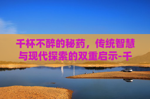 千杯不醉的秘药,传统智慧与现代探索的双重启示-千杯不醉的秘药空之轨迹 千杯不醉的秘药,传统智慧与现代探索的双重启示-千杯不醉的秘药空之轨迹