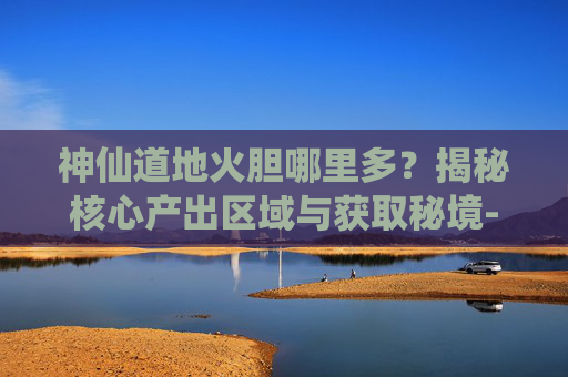 神仙道地火胆哪里多？揭秘核心产出区域与获取秘境-神仙道炎石哪里多