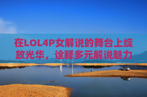 在LOL4P女解说的舞台上绽放光华,诠释多元解说魅力-LOL女解说 在LOL4P女解说的舞台上绽放光华,诠释多元解说魅力-LOL女解说