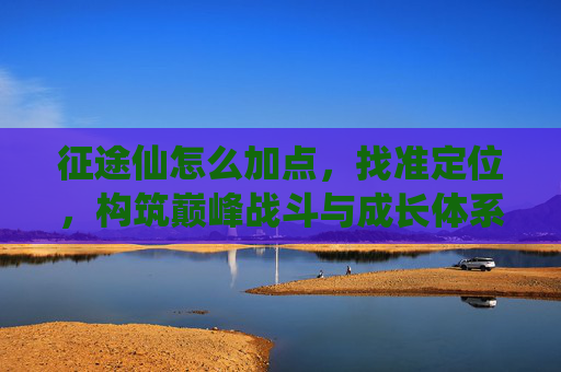 征途仙怎么加点,找准定位,构筑巅峰战斗与成长体系-征途仙系完美加点 征途仙怎么加点,找准定位,构筑巅峰战斗与成长体系-征途仙系完美加点