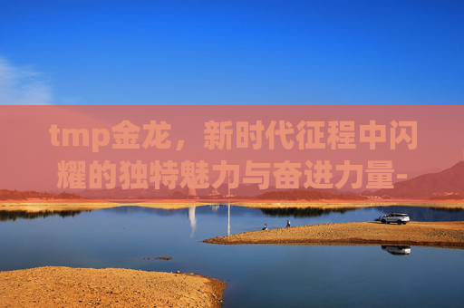 tmp金龙,新时代征程中闪耀的独特魅力与奋进力量-tmp大金龙 tmp金龙,新时代征程中闪耀的独特魅力与奋进力量-tmp大金龙