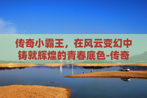 传奇小霸王,在风云变幻中铸就辉煌的青春底色-传奇小霸王辅助 传奇小霸王,在风云变幻中铸就辉煌的青春底色-传奇小霸王辅助
