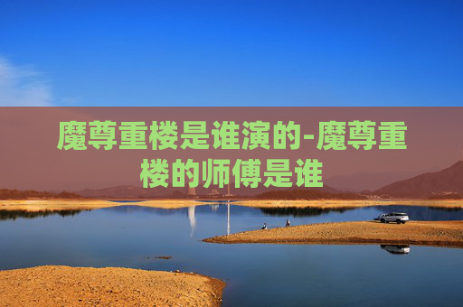 魔尊重楼是谁演的-魔尊重楼的师傅是谁