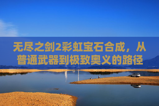 无尽之剑2彩虹宝石合成,从普通武器到极致奥义的路径探索-无尽之剑2彩虹宝石合成表 无尽之剑2彩虹宝石合成,从普通武器到极致奥义的路径探索-无尽之剑2彩虹宝石合成表
