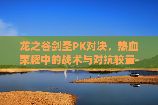 龙之谷剑圣PK对决,热血荣耀中的战术与对抗较量-龙之谷剑圣pk视频 龙之谷剑圣PK对决,热血荣耀中的战术与对抗较量-龙之谷剑圣pk视频