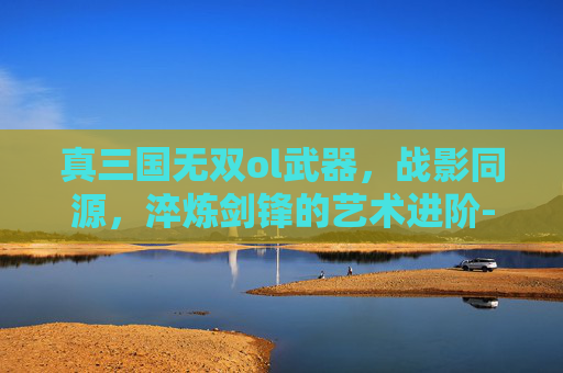 真三国无双ol武器，战影同源，淬炼剑锋的艺术进阶-真三国无双ol武器终极一览表