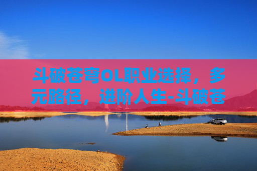 斗破苍穹OL职业选择,多元路径,进阶人生-斗破苍穹ol职业选择攻略 斗破苍穹OL职业选择,多元路径,进阶人生-斗破苍穹ol职业选择攻略