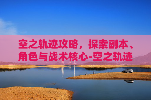 空之轨迹攻略，探索副本、角色与战术核心-空之轨迹攻略fc