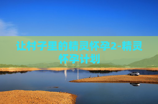 让村子里的精灵怀孕2-精灵怀孕计划 让村子里的精灵怀孕2-精灵怀孕计划