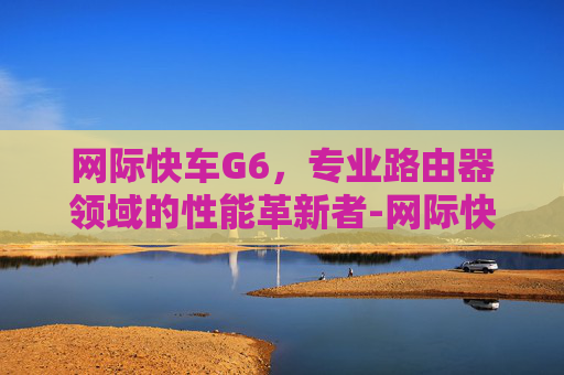 网际快车G6,专业路由器领域的性能革新者-网际快车手机版 网际快车G6,专业路由器领域的性能革新者-网际快车手机版