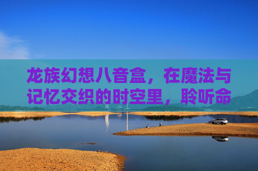 龙族幻想八音盒，在魔法与记忆交织的时空里，聆听命运乐章-龙族幻想八音盒物语异闻