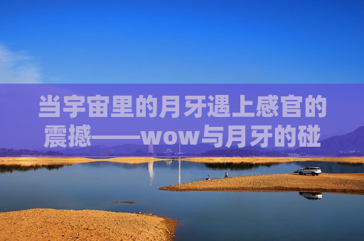 当宇宙里的月牙遇上感官的震撼——wow与月牙的碰撞-wow月牙钥匙任务 当宇宙里的月牙遇上感官的震撼——wow与月牙的碰撞-wow月牙钥匙任务