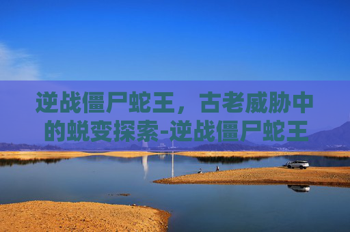 逆战僵尸蛇王,古老威胁中的蜕变探索-逆战僵尸蛇王火炬 逆战僵尸蛇王,古老威胁中的蜕变探索-逆战僵尸蛇王火炬