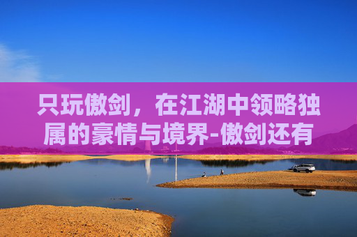 只玩傲剑,在江湖中领略独属的豪情与境界-傲剑还有人玩吗 只玩傲剑,在江湖中领略独属的豪情与境界-傲剑还有人玩吗
