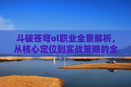 斗破苍穹ol职业全景解析，从核心定位到实战策略的全面探索-斗破苍穹ol职业介绍