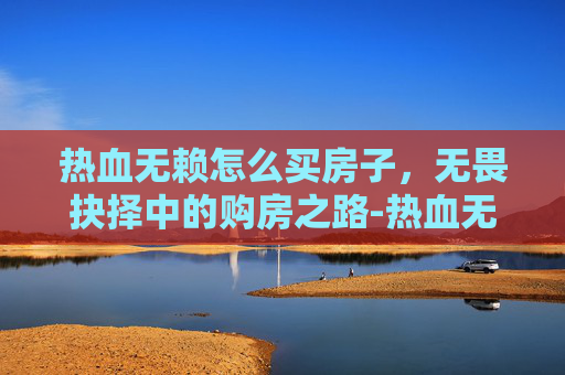 热血无赖怎么买房子，无畏抉择中的购房之路-热血无赖怎么买车