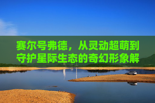赛尔号弗德,从灵动超萌到守护星际生态的奇幻形象解析-赛尔号弗德约克 赛尔号弗德,从灵动超萌到守护星际生态的奇幻形象解析-赛尔号弗德约克
