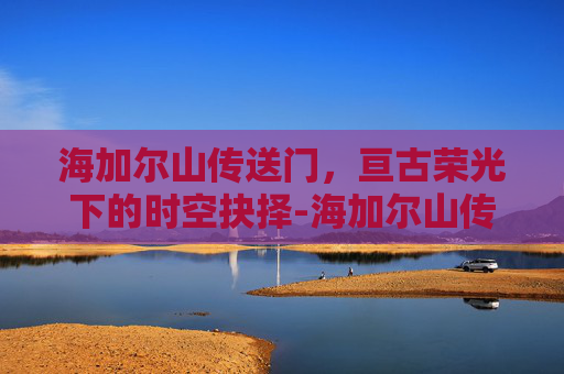 海加尔山传送门,亘古荣光下的时空抉择-海加尔山传送门在哪 海加尔山传送门,亘古荣光下的时空抉择-海加尔山传送门在哪