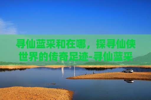 寻仙蓝采和在哪,探寻仙侠世界的传奇足迹-寻仙蓝采和在哪图片 寻仙蓝采和在哪,探寻仙侠世界的传奇足迹-寻仙蓝采和在哪图片