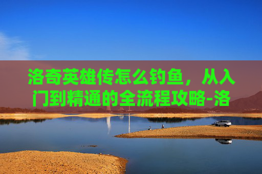 洛奇英雄传怎么钓鱼,从入门到精通的全流程攻略-洛奇英雄传怎么钓鱼打怪 洛奇英雄传怎么钓鱼,从入门到精通的全流程攻略-洛奇英雄传怎么钓鱼打怪