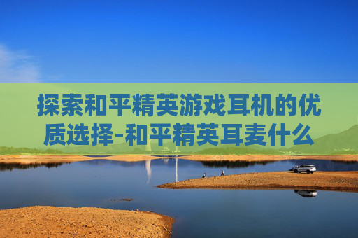探索和平精英游戏耳机的优质选择-和平精英耳麦什么牌子好用 探索和平精英游戏耳机的优质选择-和平精英耳麦什么牌子好用