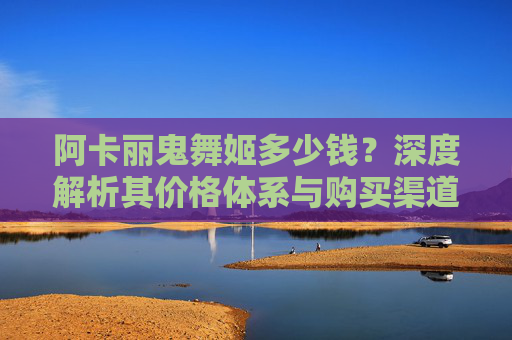 阿卡丽鬼舞姬多少钱?深度解析其价格体系与购买渠道-阿卡丽鬼舞姬价格表 阿卡丽鬼舞姬多少钱?深度解析其价格体系与购买渠道-阿卡丽鬼舞姬价格表