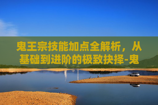 鬼王宗技能加点全解析,从基础到进阶的极致抉择-鬼王宗技能加点图示大全 鬼王宗技能加点全解析,从基础到进阶的极致抉择-鬼王宗技能加点图示大全
