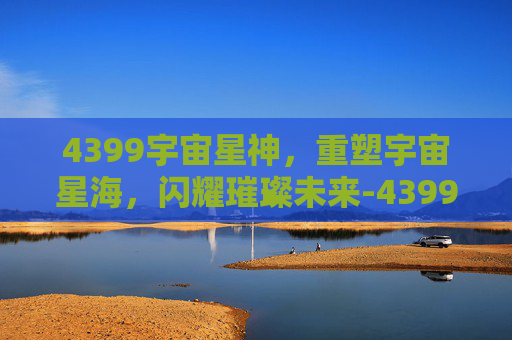 4399宇宙星神,重塑宇宙星海,闪耀璀璨未来-4399宇宙星神官网 4399宇宙星神,重塑宇宙星海,闪耀璀璨未来-4399宇宙星神官网