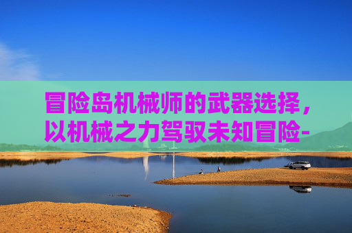 冒险岛机械师的武器选择，以机械之力驾驭未知冒险-冒险岛机械师用什么武器好
