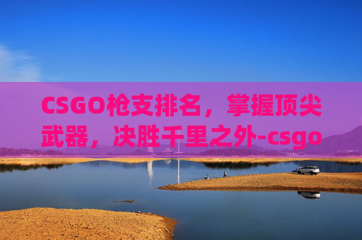 CSGO枪支排名,掌握顶尖武器,决胜千里之外-csgo枪械排名 CSGO枪支排名,掌握顶尖武器,决胜千里之外-csgo枪械排名