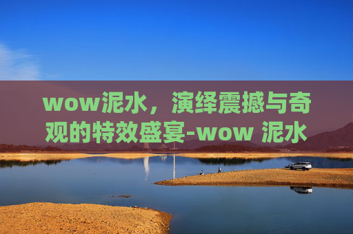 wow泥水,演绎震撼与奇观的特效盛宴-wow 泥水 wow泥水,演绎震撼与奇观的特效盛宴-wow 泥水