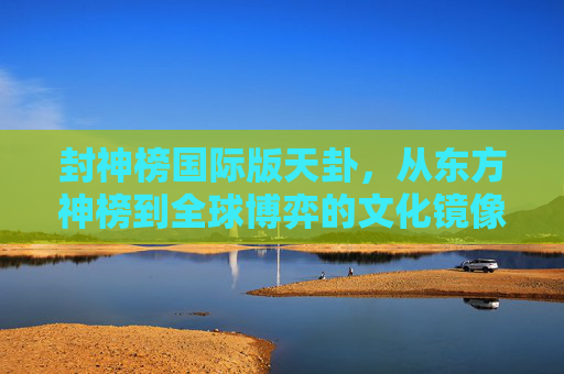 封神榜国际版天卦,从东方神榜到全球博弈的文化镜像-封神榜国际版天卦奖励 封神榜国际版天卦,从东方神榜到全球博弈的文化镜像-封神榜国际版天卦奖励