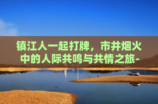 镇江人一起打牌,市井烟火中的人际共鸣与共情之旅-镇江人一起打牌的地方 镇江人一起打牌,市井烟火中的人际共鸣与共情之旅-镇江人一起打牌的地方
