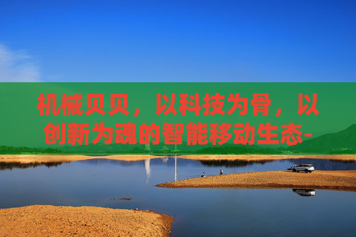 机械贝贝,以科技为骨,以创新为魂的智能移动生态-机械贝贝西拉的崛起 机械贝贝,以科技为骨,以创新为魂的智能移动生态-机械贝贝西拉的崛起
